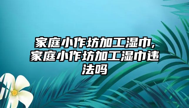 家庭小作坊加工濕巾,家庭小作坊加工濕巾違法嗎