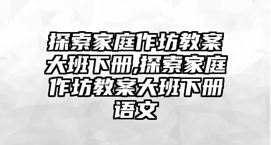 探索家庭作坊教案大班下冊,探索家庭作坊教案大班下冊語文