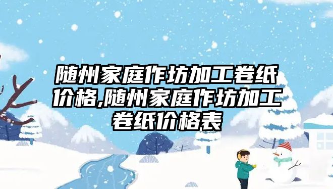 隨州家庭作坊加工卷紙價格,隨州家庭作坊加工卷紙價格表