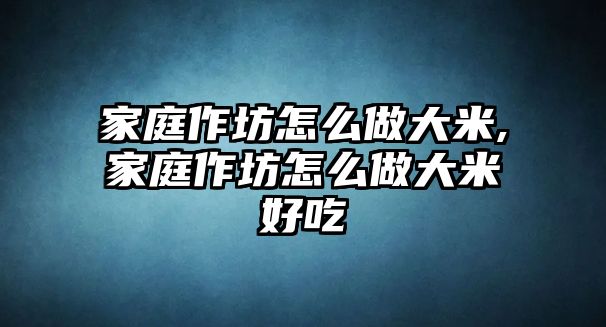 家庭作坊怎么做大米,家庭作坊怎么做大米好吃