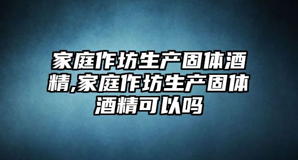 家庭作坊生產固體酒精,家庭作坊生產固體酒精可以嗎